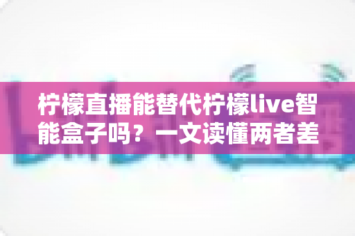 柠檬直播能替代柠檬live智能盒子吗?一文读懂两者差异,选对观影方案不踩坑 柠檬直播能替代柠檬live智能盒子吗?一文读懂两者差异,选对观影方案不踩坑