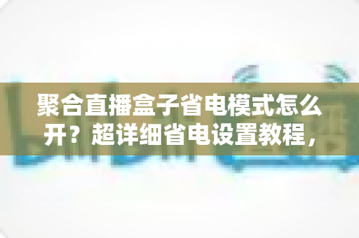 聚合直播盒子省电模式怎么开？超详细省电设置教程，轻松延长手机续航