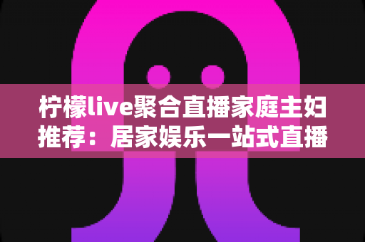 柠檬live聚合直播家庭主妇推荐:居家娱乐一站式直播平台深度体验与实用指南 柠檬live聚合直播家庭主妇推荐:居家娱乐一站式直播平台深度体验与实用指南