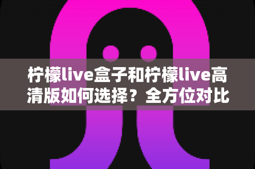 柠檬live盒子和柠檬live高清版如何选择？全方位对比分析助你找到最适合的观影方案