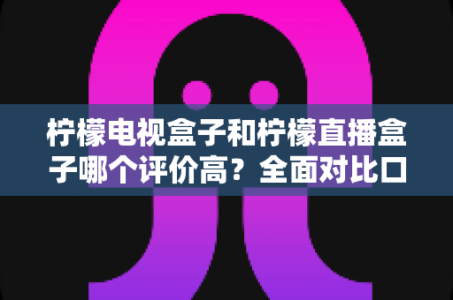 柠檬电视盒子和柠檬直播盒子哪个评价高？全面对比口碑与选购指南，帮你一次选对不踩坑