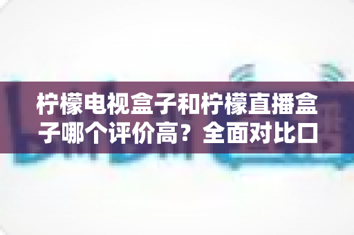 柠檬电视盒子和柠檬直播盒子哪个评价高？全面对比口碑与选购指南，帮你一次选对不踩坑