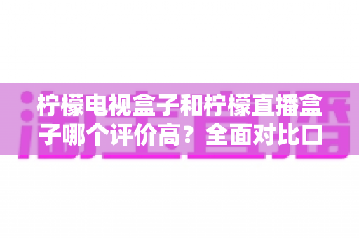柠檬电视盒子和柠檬直播盒子哪个评价高？全面对比口碑与选购指南，帮你一次选对不踩坑