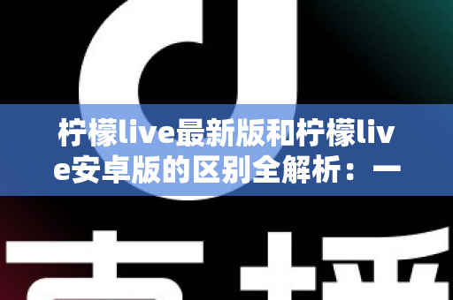 柠檬live最新版和柠檬live安卓版的区别全解析:一文读懂版本差异,选对版本畅享极致直播体验 柠檬live最新版和柠檬live安卓版的区别全解析:一文读懂版本差异,选对版本畅享极致直播体验
