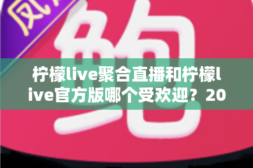 柠檬live聚合直播和柠檬live官方版哪个受欢迎？2025年最全对比评测与选择指南