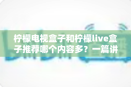 柠檬电视盒子和柠檬live盒子推荐哪个内容多？一篇讲透资源差异的深度选购指南