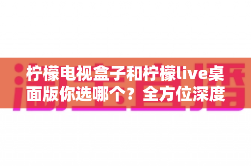 柠檬电视盒子和柠檬live桌面版你选哪个？全方位深度对比帮你做出明智选择