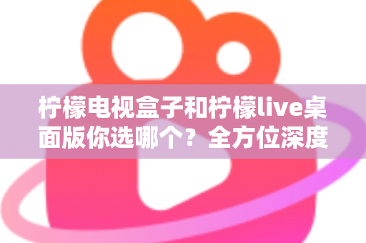 柠檬电视盒子和柠檬live桌面版你选哪个？全方位深度对比帮你做出明智选择