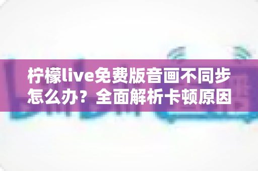 柠檬live免费版音画不同步怎么办？全面解析卡顿原因与实用修复技巧指南