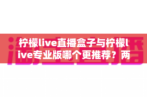 柠檬live直播盒子与柠檬live专业版哪个更推荐?两大版本深度对比与选购全指南 柠檬live直播盒子与柠檬live专业版哪个更推荐?两大版本深度对比与选购全指南