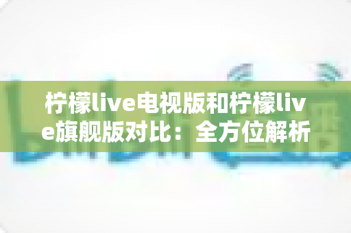 柠檬live电视版和柠檬live旗舰版对比：全方位解析帮你选出更适合的版本