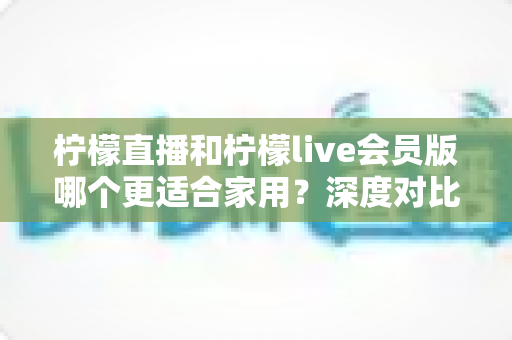 柠檬直播和柠檬live会员版哪个更适合家用？深度对比帮你选出最佳家庭观看方案