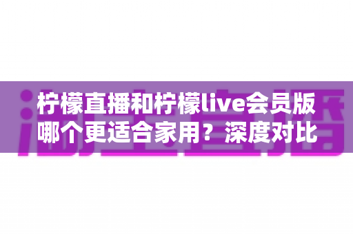 柠檬直播和柠檬live会员版哪个更适合家用？深度对比帮你选出最佳家庭观看方案