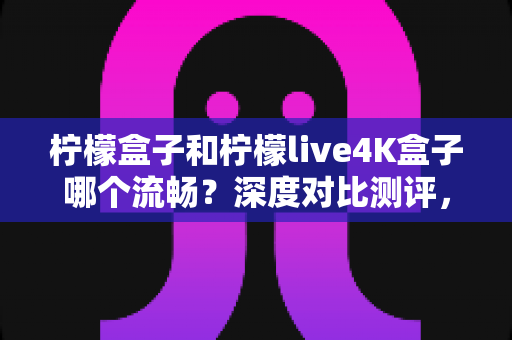 柠檬盒子和柠檬live4K盒子哪个流畅？深度对比测评，帮你选对不选贵