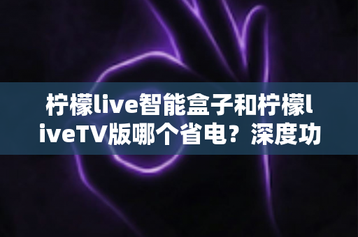 柠檬live智能盒子和柠檬liveTV版哪个省电？深度功耗对比与实用选购指南，帮你打造省电又舒适的家庭观影体验