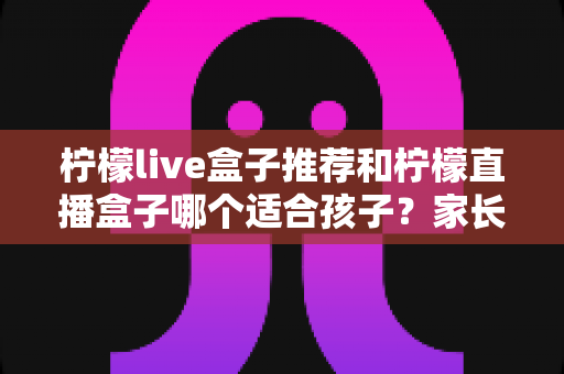 柠檬live盒子推荐和柠檬直播盒子哪个适合孩子?家长选购前的必读攻略 柠檬live盒子推荐和柠檬直播盒子哪个适合孩子?家长选购前的必读攻略