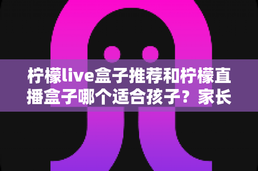 柠檬live盒子推荐和柠檬直播盒子哪个适合孩子?家长选购前的必读攻略 柠檬live盒子推荐和柠檬直播盒子哪个适合孩子?家长选购前的必读攻略