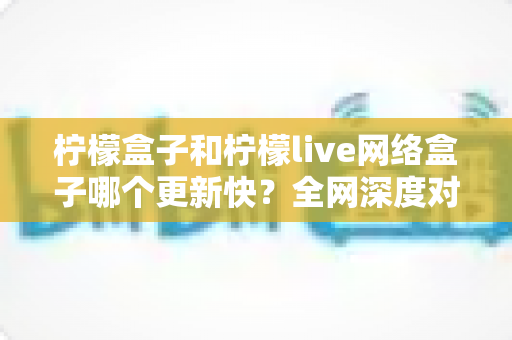 柠檬盒子和柠檬live网络盒子哪个更新快?全网深度对比解析与选购指南 柠檬盒子和柠檬live网络盒子哪个更新快?全网深度对比解析与选购指南