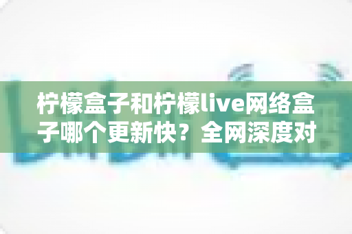 柠檬盒子和柠檬live网络盒子哪个更新快?全网深度对比解析与选购指南 柠檬盒子和柠檬live网络盒子哪个更新快?全网深度对比解析与选购指南