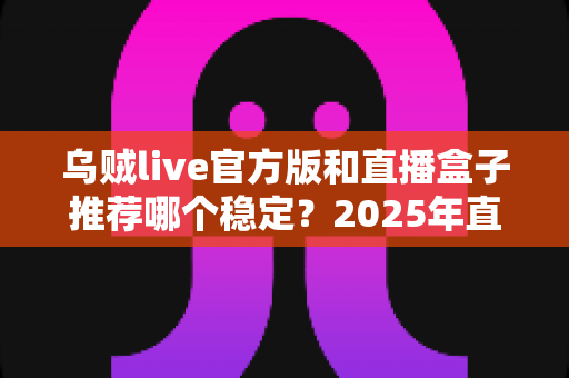 乌贼live官方版和直播盒子推荐哪个稳定？2025年直播工具稳定性深度对比与实用选择指南