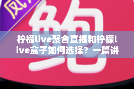 柠檬live聚合直播和柠檬live盒子如何选择？一篇讲透两者差异与选购思路的实用指南