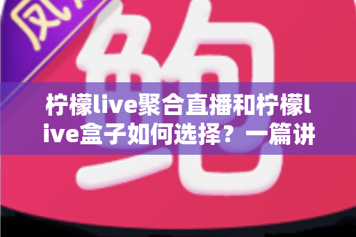 柠檬live聚合直播和柠檬live盒子如何选择？一篇讲透两者差异与选购思路的实用指南