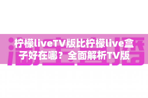 柠檬liveTV版比柠檬live盒子好在哪?全面解析TV版核心优势、使用体验与选择指南 柠檬liveTV版比柠檬live盒子好在哪?全面解析TV版核心优势、使用体验与选择指南