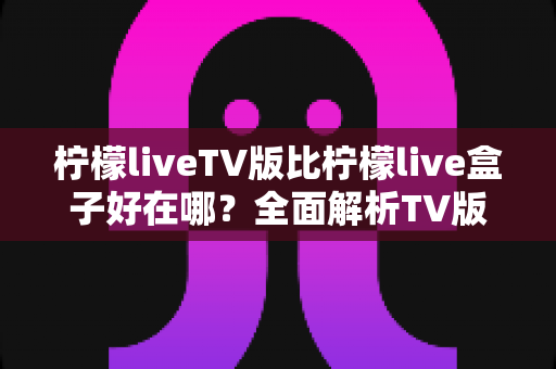 柠檬liveTV版比柠檬live盒子好在哪?全面解析TV版核心优势、使用体验与选择指南 柠檬liveTV版比柠檬live盒子好在哪?全面解析TV版核心优势、使用体验与选择指南