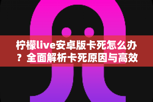 柠檬live安卓版卡死怎么办？全面解析卡死原因与高效解决技巧，让你秒速恢复流畅观看体验