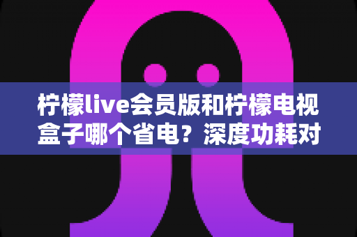 柠檬live会员版和柠檬电视盒子哪个省电?深度功耗对比与选购省电指南 柠檬live会员版和柠檬电视盒子哪个省电?深度功耗对比与选购省电指南