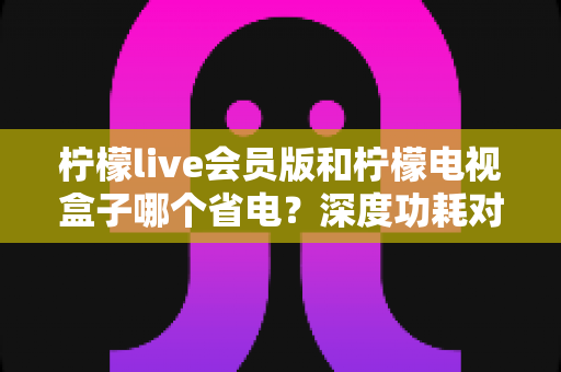 柠檬live会员版和柠檬电视盒子哪个省电?深度功耗对比与选购省电指南 柠檬live会员版和柠檬电视盒子哪个省电?深度功耗对比与选购省电指南