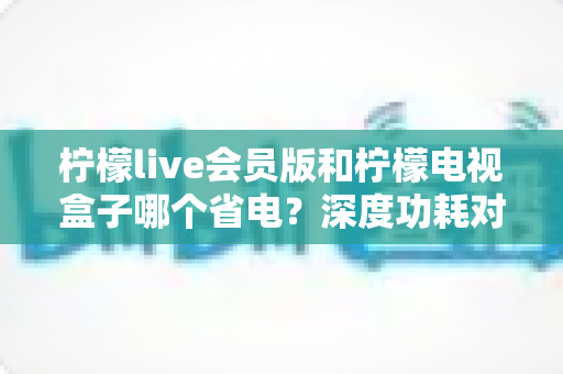柠檬live会员版和柠檬电视盒子哪个省电?深度功耗对比与选购省电指南 柠檬live会员版和柠檬电视盒子哪个省电?深度功耗对比与选购省电指南
