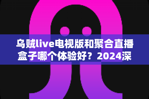 乌贼live电视版和聚合直播盒子哪个体验好？2024深度对比评测，帮你选出最适合的观赛利器