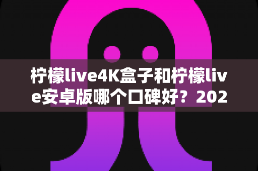 柠檬live4K盒子和柠檬live安卓版哪个口碑好？2025最新深度对比评测与选购避坑指南