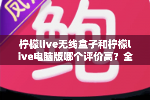 柠檬live无线盒子和柠檬live电脑版哪个评价高？全方位对比解析与选购建议