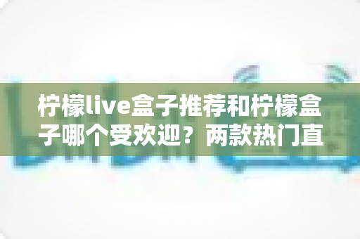 柠檬live盒子推荐和柠檬盒子哪个受欢迎？两款热门直播盒子全面对比与选择指南