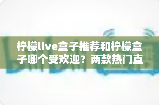 柠檬live盒子推荐和柠檬盒子哪个受欢迎？两款热门直播盒子全面对比与选择指南