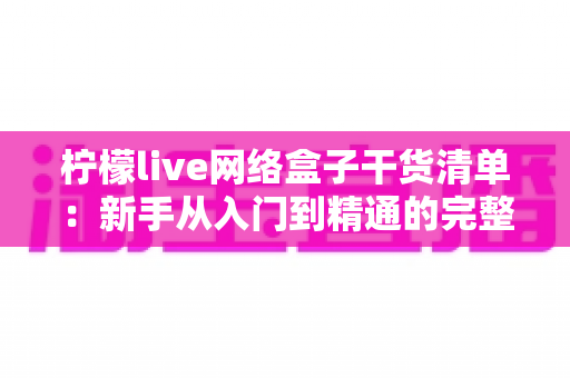 柠檬live网络盒子干货清单：新手从入门到精通的完整实用指南，一文看懂所有核心要点
