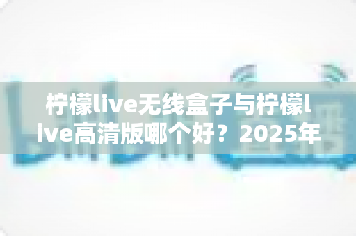 柠檬live无线盒子与柠檬live高清版哪个好？2025年最全选购对比指南帮你轻松做决定