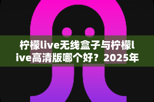 柠檬live无线盒子与柠檬live高清版哪个好？2025年最全选购对比指南帮你轻松做决定