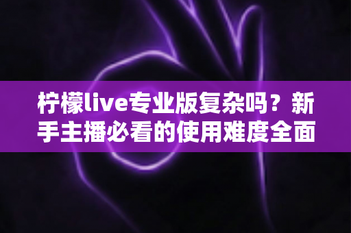 柠檬live专业版复杂吗？新手主播必看的使用难度全面解析与上手指南