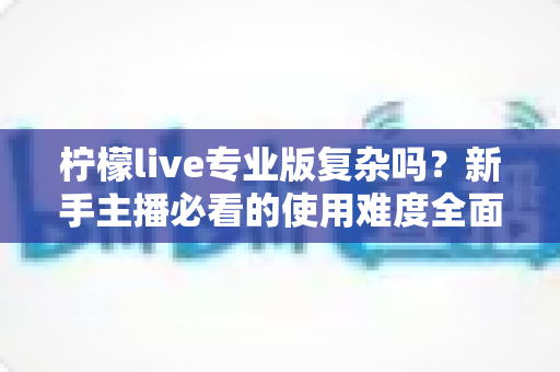 柠檬live专业版复杂吗？新手主播必看的使用难度全面解析与上手指南