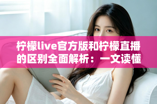 柠檬live官方版和柠檬直播的区别全面解析：一文读懂版本差异，选对渠道更安心