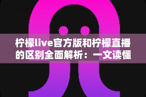 柠檬live官方版和柠檬直播的区别全面解析：一文读懂版本差异，选对渠道更安心