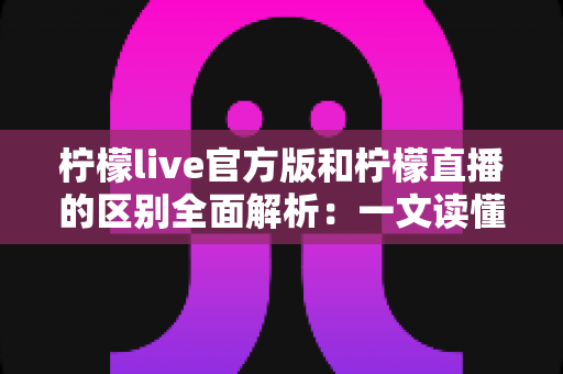 柠檬live官方版和柠檬直播的区别全面解析：一文读懂版本差异，选对渠道更安心