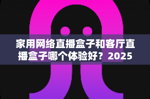 家用网络直播盒子和客厅直播盒子哪个体验好?2025年最全选购对比指南,帮你找到最适合家庭娱乐的直播设备 家用网络直播盒子和客厅直播盒子哪个体验好?2025年最全选购对比指南,帮你找到最适合家庭娱乐的直播设备