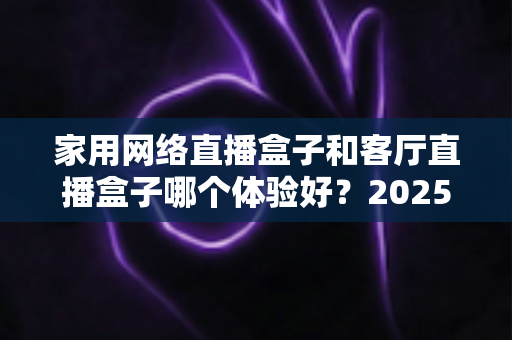 家用网络直播盒子和客厅直播盒子哪个体验好?2025年最全选购对比指南,帮你找到最适合家庭娱乐的直播设备 家用网络直播盒子和客厅直播盒子哪个体验好?2025年最全选购对比指南,帮你找到最适合家庭娱乐的直播设备