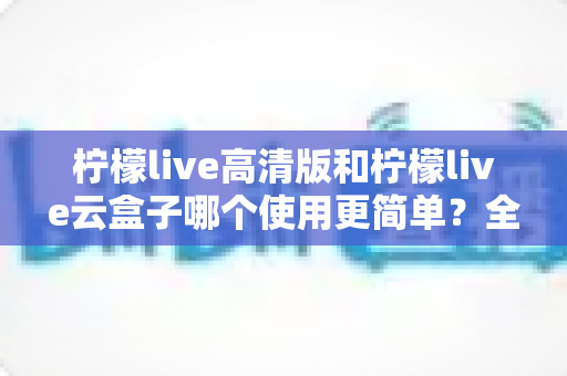 柠檬live高清版和柠檬live云盒子哪个使用更简单?全面对比解析助你轻松选择 柠檬live高清版和柠檬live云盒子哪个使用更简单?全面对比解析助你轻松选择