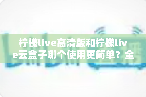 柠檬live高清版和柠檬live云盒子哪个使用更简单?全面对比解析助你轻松选择 柠檬live高清版和柠檬live云盒子哪个使用更简单?全面对比解析助你轻松选择