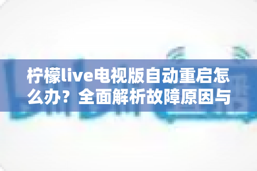 柠檬live电视版自动重启怎么办?全面解析故障原因与实用解决方案 柠檬live电视版自动重启怎么办?全面解析故障原因与实用解决方案